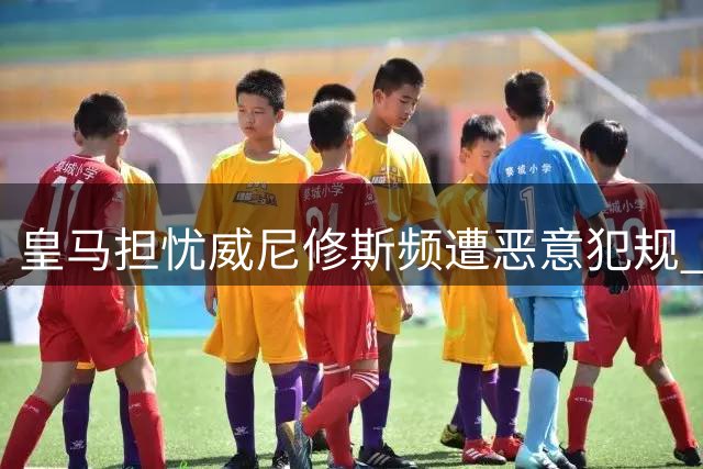 皇马担忧威尼修斯频遭恶意犯规 球员仍保持职业态度