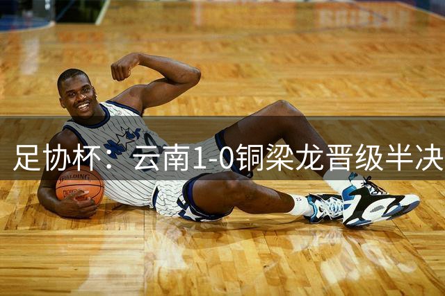 足协杯：云南1-0铜梁龙晋级半决赛战英博，约尼查一击制胜